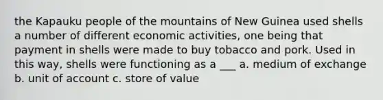 the Kapauku people of the mountains of New Guinea used shells a number of different economic activities, one being that payment in shells were made to buy tobacco and pork. Used in this way, shells were functioning as a ___ a. medium of exchange b. unit of account c. store of value