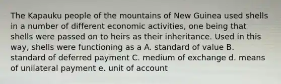 The Kapauku people of the mountains of New Guinea used shells in a number of different economic activities, one being that shells were passed on to heirs as their inheritance. Used in this way, shells were functioning as a A. standard of value B. standard of deferred payment C. medium of exchange d. means of unilateral payment e. unit of account