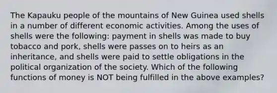 The Kapauku people of the mountains of New Guinea used shells in a number of different economic activities. Among the uses of shells were the following: payment in shells was made to buy tobacco and pork, shells were passes on to heirs as an inheritance, and shells were paid to settle obligations in the political organization of the society. Which of the following functions of money is NOT being fulfilled in the above examples?