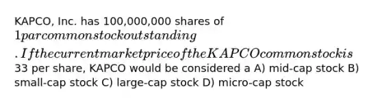 KAPCO, Inc. has 100,000,000 shares of 1 par common stock outstanding. If the current market price of the KAPCO common stock is33 per share, KAPCO would be considered a A) mid-cap stock B) small-cap stock C) large-cap stock D) micro-cap stock