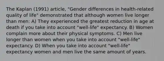 The Kaplan (1991) article, "Gender differences in health-related quality of life" demonstrated that although women live longer than men: A) They experienced the greatest reduction in age at death if you take into account "well-life" expectancy. B) Women complain more about their physical symptoms. C) Men live longer than women when you take into account "well-life" expectancy. D) When you take into account "well-life" expectancy women and men live the same amount of years.