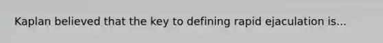 Kaplan believed that the key to defining rapid ejaculation is...