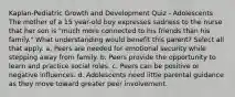 Kaplan-Pediatric Growth and Development Quiz - Adolescents The mother of a 15 year-old boy expresses sadness to the nurse that her son is "much more connected to his friends than his family." What understanding would benefit this parent? Select all that apply. a. Peers are needed for emotional security while stepping away from family. b. Peers provide the opportunity to learn and practice social roles. c. Peers can be positive or negative influences. d. Adolescents need little parental guidance as they move toward greater peer involvement.