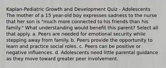 Kaplan-Pediatric Growth and Development Quiz - Adolescents The mother of a 15 year-old boy expresses sadness to the nurse that her son is "much more connected to his friends than his family." What understanding would benefit this parent? Select all that apply. a. Peers are needed for emotional security while stepping away from family. b. Peers provide the opportunity to learn and practice social roles. c. Peers can be positive or negative influences. d. Adolescents need little parental guidance as they move toward greater peer involvement.