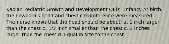 Kaplan-Pediatric Growth and Development Quiz - infancy At birth, the newborn's head and chest circumference were measured. The nurse knows that the head should be about: a. 1 inch larger than the chest b. 1/2 inch smaller than the chest c. 2 inches larger than the chest d. Equal in size to the chest