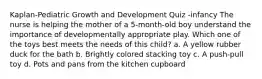 Kaplan-Pediatric Growth and Development Quiz -infancy The nurse is helping the mother of a 5-month-old boy understand the importance of developmentally appropriate play. Which one of the toys best meets the needs of this child? a. A yellow rubber duck for the bath b. Brightly colored stacking toy c. A push-pull toy d. Pots and pans from the kitchen cupboard