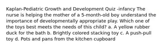 Kaplan-Pediatric Growth and Development Quiz -infancy The nurse is helping the mother of a 5-month-old boy understand the importance of developmentally appropriate play. Which one of the toys best meets the needs of this child? a. A yellow rubber duck for the bath b. Brightly colored stacking toy c. A push-pull toy d. Pots and pans from the kitchen cupboard