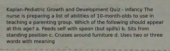 Kaplan-Pediatric Growth and Development Quiz - infancy The nurse is preparing a list of abilities of 10-month-olds to use in teaching a parenting group. Which of the following should appear at this age? a. Feeds self with spoon (but spills) b. Sits from standing position c. Cruises around furniture d. Uses two or three words with meaning