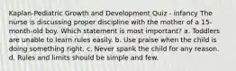 Kaplan-Pediatric Growth and Development Quiz - infancy The nurse is discussing proper discipline with the mother of a 15-month-old boy. Which statement is most important? a. Toddlers are unable to learn rules easily. b. Use praise when the child is doing something right. c. Never spank the child for any reason. d. Rules and limits should be simple and few.