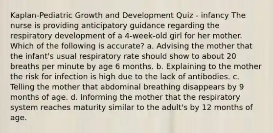 Kaplan-Pediatric Growth and Development Quiz - infancy The nurse is providing anticipatory guidance regarding the respiratory development of a 4-week-old girl for her mother. Which of the following is accurate? a. Advising the mother that the infant's usual respiratory rate should show to about 20 breaths per minute by age 6 months. b. Explaining to the mother the risk for infection is high due to the lack of antibodies. c. Telling the mother that abdominal breathing disappears by 9 months of age. d. Informing the mother that the respiratory system reaches maturity similar to the adult's by 12 months of age.