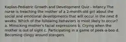 Kaplan-Pediatric Growth and Development Quiz - Infancy The nurse is treaching the mother of a 2-month-old girl about the social and emotional developments that will occur in the next 8 weeks. Which of the following behaviors is most likely to occur? a. Mimicking mother's facial expressions b. Crying when the mother is out of sight c. Participating in a game of peek-a-boo d. Becoming clingy around stangers