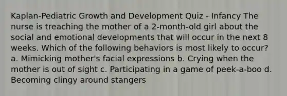 Kaplan-Pediatric Growth and Development Quiz - Infancy The nurse is treaching the mother of a 2-month-old girl about the social and emotional developments that will occur in the next 8 weeks. Which of the following behaviors is most likely to occur? a. Mimicking mother's facial expressions b. Crying when the mother is out of sight c. Participating in a game of peek-a-boo d. Becoming clingy around stangers