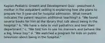 Kaplan-Pediatric Growth and Development Quiz - preschool A mother in the outpatient setting is explaining how she plans to prepare her 5-year-old for hospital admission. What remark indicates the parent requires additional teaching? a. "We found several books for him at the library that talk about being in the hospital." b. "We have a date to visit pediatrics and tour their department." c. "We told him to use his manners and behave like a big, brave boy." d. "We watched a program for kids on public television about being in the hospital."