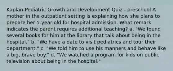 Kaplan-Pediatric Growth and Development Quiz - preschool A mother in the outpatient setting is explaining how she plans to prepare her 5-year-old for hospital admission. What remark indicates the parent requires additional teaching? a. "We found several books for him at the library that talk about being in the hospital." b. "We have a date to visit pediatrics and tour their department." c. "We told him to use his manners and behave like a big, brave boy." d. "We watched a program for kids on public television about being in the hospital."