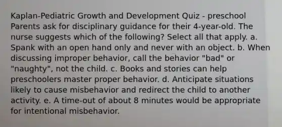 Kaplan-Pediatric Growth and Development Quiz - preschool Parents ask for disciplinary guidance for their 4-year-old. The nurse suggests which of the following? Select all that apply. a. Spank with an open hand only and never with an object. b. When discussing improper behavior, call the behavior "bad" or "naughty", not the child. c. Books and stories can help preschoolers master proper behavior. d. Anticipate situations likely to cause misbehavior and redirect the child to another activity. e. A time-out of about 8 minutes would be appropriate for intentional misbehavior.