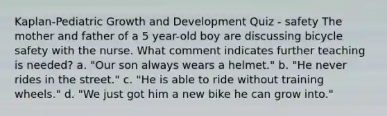 Kaplan-Pediatric Growth and Development Quiz - safety The mother and father of a 5 year-old boy are discussing bicycle safety with the nurse. What comment indicates further teaching is needed? a. "Our son always wears a helmet." b. "He never rides in the street." c. "He is able to ride without training wheels." d. "We just got him a new bike he can grow into."