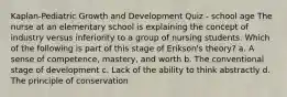 Kaplan-Pediatric Growth and Development Quiz - school age The nurse at an elementary school is explaining the concept of industry versus inferiority to a group of nursing students. Which of the following is part of this stage of Erikson's theory? a. A sense of competence, mastery, and worth b. The conventional stage of development c. Lack of the ability to think abstractly d. The principle of conservation