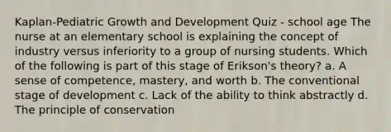 Kaplan-Pediatric Growth and Development Quiz - school age The nurse at an elementary school is explaining the concept of industry versus inferiority to a group of nursing students. Which of the following is part of this stage of Erikson's theory? a. A sense of competence, mastery, and worth b. The conventional stage of development c. Lack of the ability to think abstractly d. The principle of conservation