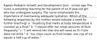 Kaplan-Pediatric Growth and Development Quiz - school age The nurse is providing teaching for the parent of an 8-year-old girl who has undergone surgery. The nurse emphasizes the importance of maintaining adequate hydration. Which of the following responses by the mother would indicate a need for further teaching? a. "Anything that melts at body temperature is counted as a fluid." b. "I should offer her small amounts of fluid frequently." c. "I will remind her that she will need an IV if she does not drink." d. "Ice chips count as fluid intake, one cup of ice equals a half-cup of water."