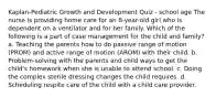 Kaplan-Pediatric Growth and Development Quiz - school age The nurse is providing home care for an 8-year-old girl who is dependent on a ventilator and for her family. Which of the following is a part of case management for the child and family? a. Teaching the parents how to do passive range of motion (PROM) and active range of motion (AROM) with their child. b. Problem-solving with the parents and child ways to get the child's homework when she is unable to attend school. c. Doing the complex sterile dressing changes the child requires. d. Scheduling respite care of the child with a child care provider.