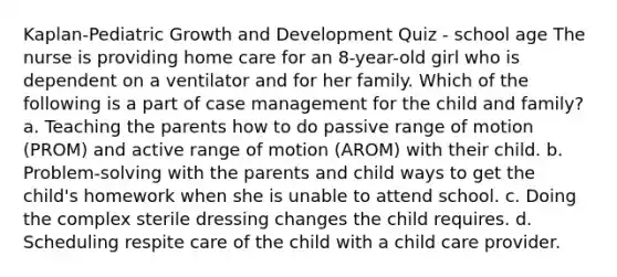 Kaplan-Pediatric Growth and Development Quiz - school age The nurse is providing home care for an 8-year-old girl who is dependent on a ventilator and for her family. Which of the following is a part of case management for the child and family? a. Teaching the parents how to do passive range of motion (PROM) and active range of motion (AROM) with their child. b. Problem-solving with the parents and child ways to get the child's homework when she is unable to attend school. c. Doing the complex sterile dressing changes the child requires. d. Scheduling respite care of the child with a child care provider.