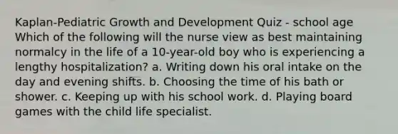 Kaplan-Pediatric Growth and Development Quiz - school age Which of the following will the nurse view as best maintaining normalcy in the life of a 10-year-old boy who is experiencing a lengthy hospitalization? a. Writing down his oral intake on the day and evening shifts. b. Choosing the time of his bath or shower. c. Keeping up with his school work. d. Playing board games with the child life specialist.