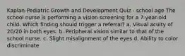 Kaplan-Pediatric Growth and Development Quiz - school age The school nurse is performing a vision screening for a 7-year-old child. Which finding should trigger a referral? a. Visual acuity of 20/20 in both eyes. b. Peripheral vision similar to that of the school nurse. c. Slight misalignment of the eyes d. Ability to color discriminate