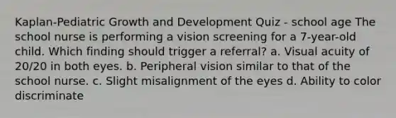 Kaplan-Pediatric Growth and Development Quiz - school age The school nurse is performing a vision screening for a 7-year-old child. Which finding should trigger a referral? a. Visual acuity of 20/20 in both eyes. b. Peripheral vision similar to that of the school nurse. c. Slight misalignment of the eyes d. Ability to color discriminate