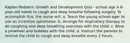 Kaplan-Pediatric Growth and Development Quiz - school age A 6-year-old needs to cough and deep breathe following surgery. To accomplish this, the nurse will: a. Teach the young school-ager to use an incentive spirometer. b. Arrange for respiratory therapy to do coughing and deep breathing exercises with the child. c. Blow a pinwheel and bubbles with the child. d. Instruct the parents to remind the child to cough and deep breathe every 2 hours.