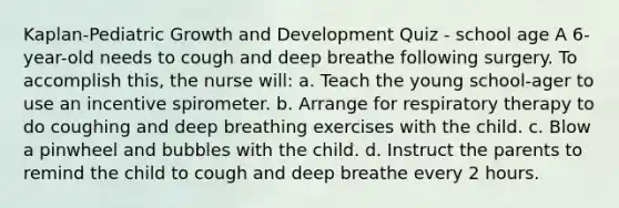 Kaplan-Pediatric Growth and Development Quiz - school age A 6-year-old needs to cough and deep breathe following surgery. To accomplish this, the nurse will: a. Teach the young school-ager to use an incentive spirometer. b. Arrange for respiratory therapy to do coughing and deep breathing exercises with the child. c. Blow a pinwheel and bubbles with the child. d. Instruct the parents to remind the child to cough and deep breathe every 2 hours.