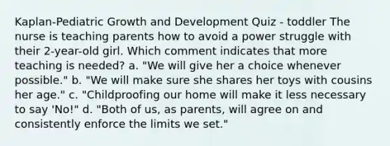 Kaplan-Pediatric Growth and Development Quiz - toddler The nurse is teaching parents how to avoid a power struggle with their 2-year-old girl. Which comment indicates that more teaching is needed? a. "We will give her a choice whenever possible." b. "We will make sure she shares her toys with cousins her age." c. "Childproofing our home will make it less necessary to say 'No!" d. "Both of us, as parents, will agree on and consistently enforce the limits we set."