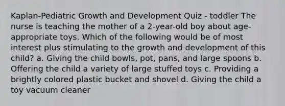 Kaplan-Pediatric <a href='https://www.questionai.com/knowledge/kde2iCObwW-growth-and-development' class='anchor-knowledge'>growth and development</a> Quiz - toddler The nurse is teaching the mother of a 2-year-old boy about age-appropriate toys. Which of the following would be of most interest plus stimulating to the growth and development of this child? a. Giving the child bowls, pot, pans, and large spoons b. Offering the child a variety of large stuffed toys c. Providing a brightly colored plastic bucket and shovel d. Giving the child a toy vacuum cleaner