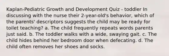 Kaplan-Pediatric Growth and Development Quiz - toddler In discussing with the nurse their 2-year-old's behavior, which of the parents' descriptors suggests the child may be ready for toilet teaching? a. The child frequently repeats words parents just said. b. The toddler walks with a wide, swaying gait. c. The child hides behind her bedroom door when defecating. d. The child often removes her shoes and socks.