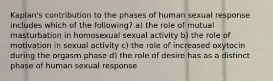 Kaplan's contribution to the phases of human sexual response includes which of the following? a) the role of mutual masturbation in homosexual sexual activity b) the role of motivation in sexual activity c) the role of increased oxytocin during the orgasm phase d) the role of desire has as a distinct phase of human sexual response