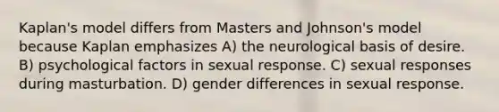 Kaplan's model differs from Masters and Johnson's model because Kaplan emphasizes A) the neurological basis of desire. B) psychological factors in sexual response. C) sexual responses during masturbation. D) gender differences in sexual response.