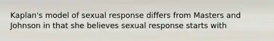 Kaplan's model of sexual response differs from Masters and Johnson in that she believes sexual response starts with