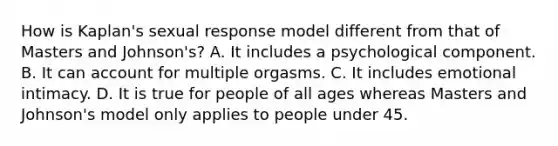 How is Kaplan's sexual response model different from that of Masters and Johnson's? A. It includes a psychological component. B. It can account for multiple orgasms. C. It includes emotional intimacy. D. It is true for people of all ages whereas Masters and Johnson's model only applies to people under 45.