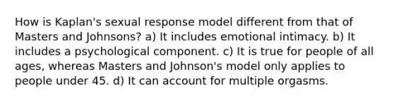 How is Kaplan's sexual response model different from that of Masters and Johnsons? a) It includes emotional intimacy. b) It includes a psychological component. c) It is true for people of all ages, whereas Masters and Johnson's model only applies to people under 45. d) It can account for multiple orgasms.