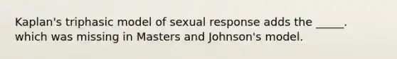 Kaplan's triphasic model of sexual response adds the _____. which was missing in Masters and Johnson's model.