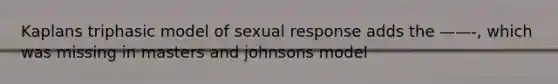 Kaplans triphasic model of sexual response adds the ——-, which was missing in masters and johnsons model