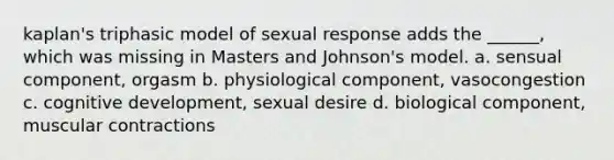 kaplan's triphasic model of sexual response adds the ______, which was missing in Masters and Johnson's model. a. sensual component, orgasm b. physiological component, vasocongestion c. cognitive development, sexual desire d. biological component, muscular contractions