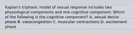 Kaplan's triphasic model of sexual response includes two physiological components and one cognitive component. Which of the following is the cognitive component? A. sexual desire phase B. vasocongestion C. muscular contractions D. excitement phase