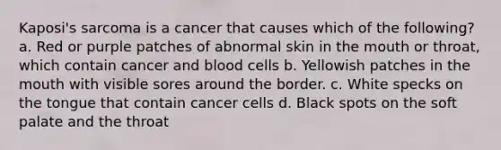 Kaposi's sarcoma is a cancer that causes which of the following? a. Red or purple patches of abnormal skin in the mouth or throat, which contain cancer and blood cells b. Yellowish patches in the mouth with visible sores around the border. c. White specks on the tongue that contain cancer cells d. Black spots on the soft palate and the throat