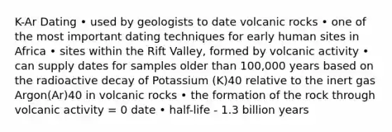 K-Ar Dating • used by geologists to date volcanic rocks • one of the most important dating techniques for early human sites in Africa • sites within the Rift Valley, formed by volcanic activity • can supply dates for samples older than 100,000 years based on the radioactive decay of Potassium (K)40 relative to the inert gas Argon(Ar)40 in volcanic rocks • the formation of the rock through volcanic activity = 0 date • half-life - 1.3 billion years