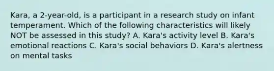 Kara, a 2-year-old, is a participant in a research study on infant temperament. Which of the following characteristics will likely NOT be assessed in this study? A. Kara's activity level B. Kara's emotional reactions C. Kara's social behaviors D. Kara's alertness on mental tasks