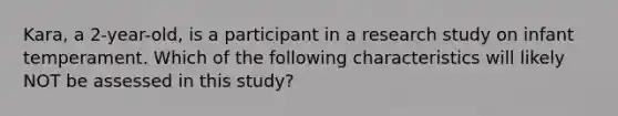 Kara, a 2-year-old, is a participant in a research study on infant temperament. Which of the following characteristics will likely NOT be assessed in this study?