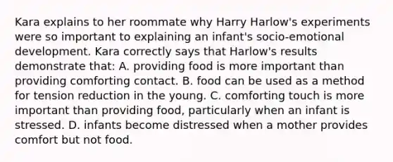 Kara explains to her roommate why Harry Harlow's experiments were so important to explaining an infant's socio-emotional development. Kara correctly says that Harlow's results demonstrate that: A. providing food is more important than providing comforting contact. B. food can be used as a method for tension reduction in the young. C. comforting touch is more important than providing food, particularly when an infant is stressed. D. infants become distressed when a mother provides comfort but not food.