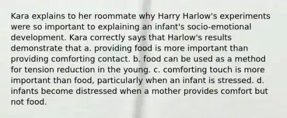 Kara explains to her roommate why Harry Harlow's experiments were so important to explaining an infant's socio-emotional development. Kara correctly says that Harlow's results demonstrate that a. providing food is more important than providing comforting contact. b. food can be used as a method for tension reduction in the young. c. comforting touch is more important than food, particularly when an infant is stressed. d. infants become distressed when a mother provides comfort but not food.