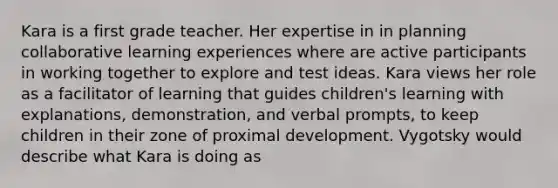 Kara is a first grade teacher. Her expertise in in planning collaborative learning experiences where are active participants in working together to explore and test ideas. Kara views her role as a facilitator of learning that guides children's learning with explanations, demonstration, and verbal prompts, to keep children in their zone of proximal development. Vygotsky would describe what Kara is doing as