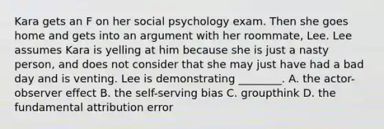 Kara gets an F on her social psychology exam. Then she goes home and gets into an argument with her roommate, Lee. Lee assumes Kara is yelling at him because she is just a nasty person, and does not consider that she may just have had a bad day and is venting. Lee is demonstrating ________. A. the actor-observer effect B. the self-serving bias C. groupthink D. the fundamental attribution error